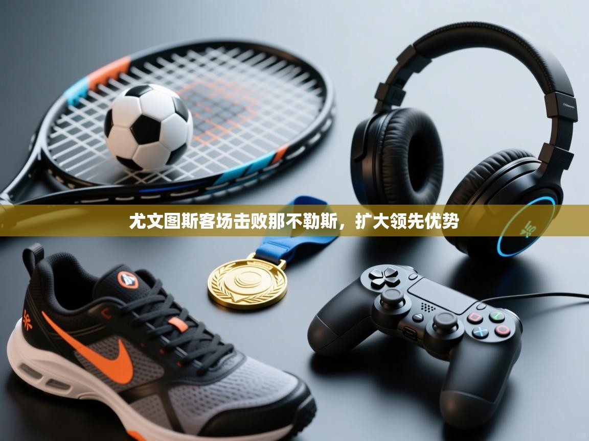 开云体育app下载安卓-尤文图斯客场击败那不勒斯，扩大领先优势  第2张